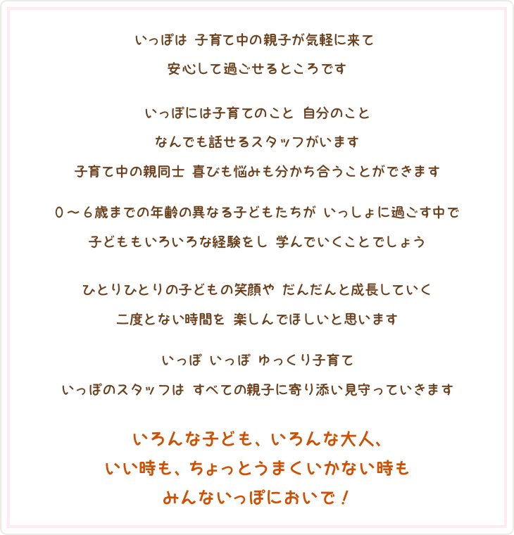 いっぽは 子育て中の親子が気軽に来て
安心して過ごせるところです

いっぽには子育てのこと 自分のこと
なんでも話せるスタッフがいます
子育て中の親同士 喜びも悩みも分かち合うことができます

0～6歳までの年齢の異なる子どもたちが いっしょに過ごす中で
子どももいろいろな経験をし 学んでいくことでしょう

ひとりひとりの子どもの笑顔や だんだんと成長していく
二度とない時間を 楽しんでほしいと思います

いっぽ いっぽ ゆっくり子育て
いっぽのスタッフは すべての親子に寄り添い見守っていきます

いろんな子ども、いろんな大人、
いい時も、ちょっとうまくいかない時も
みんないっぽにおいで！